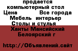 продается компьютерный стол › Цена ­ 1 000 - Все города Мебель, интерьер » Столы и стулья   . Ханты-Мансийский,Белоярский г.